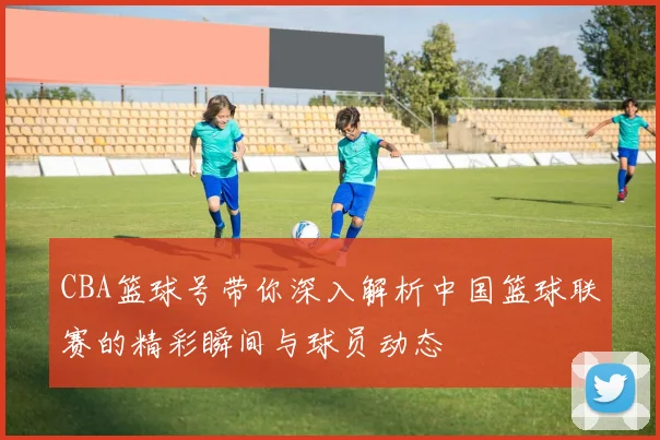 CBA篮球号带你深入解析中国篮球联赛的精彩瞬间与球员动态
