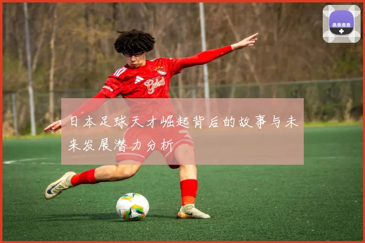 日本足球天才崛起背后的故事与未来发展潜力分析