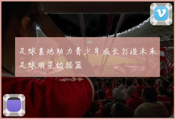 足球基地助力青少年成长打造未来足球明星的摇篮