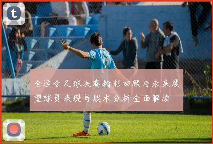 全运会足球决赛精彩回顾与未来展望球员表现与战术分析全面解读