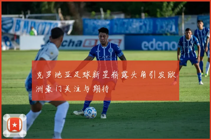 克罗地亚足球新星崭露头角引发欧洲豪门关注与期待